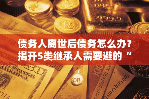 北京债务人离世后债务怎么办？揭开5类继承人需要避的“坑”