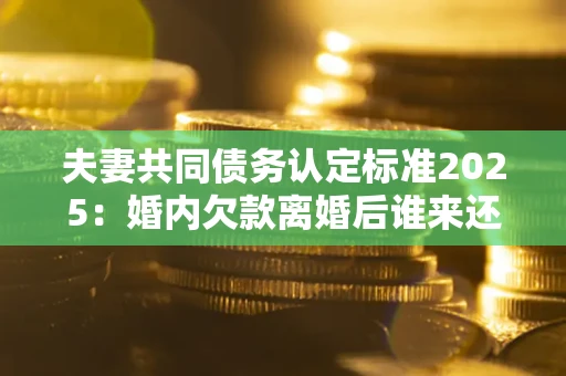 北京夫妻共同债务认定标准2025:婚内欠款离婚后谁来还? 北京夫妻共同债务认定标准2025:婚内欠款离婚后谁来还?