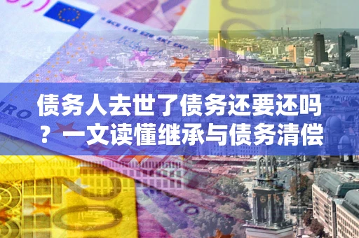 北京债务人去世了债务还要还吗？一文读懂继承与债务清偿